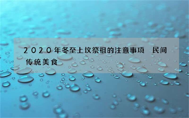 2020年冬至上坟祭祖的注意事项 民间传统美食